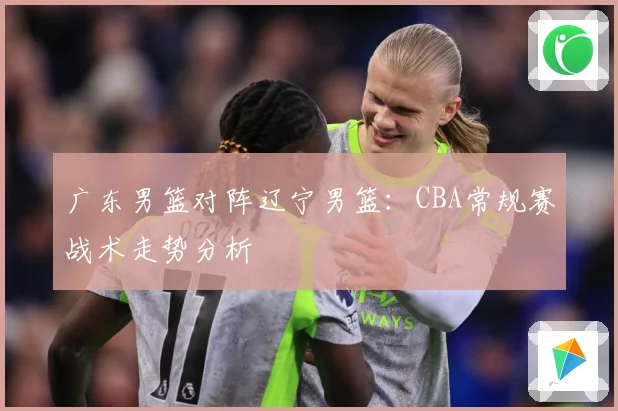 广东男篮对阵辽宁男篮：CBA常规赛战术走势分析