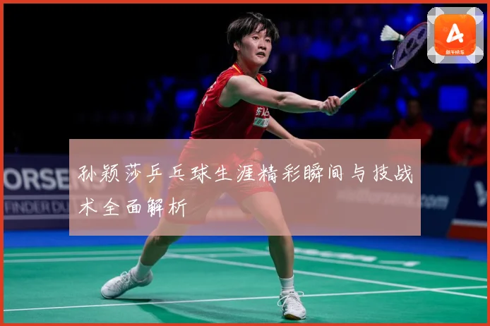 孙颖莎乒乓球生涯精彩瞬间与技战术全面解析