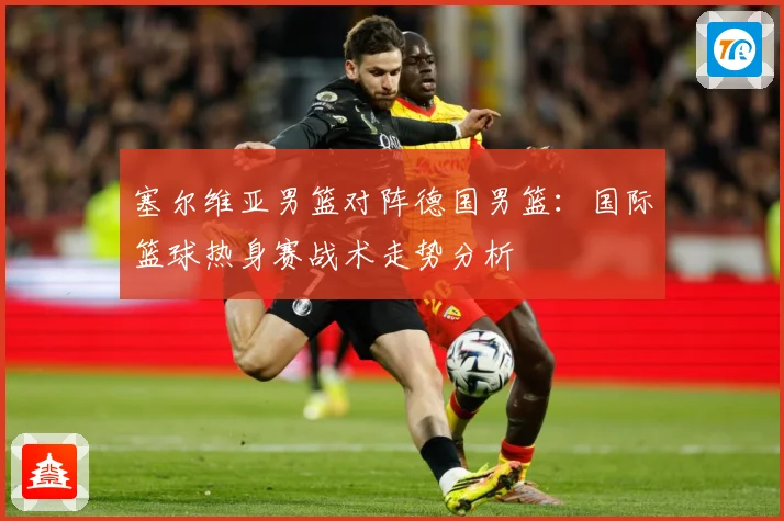 塞尔维亚男篮对阵德国男篮：国际篮球热身赛战术走势分析