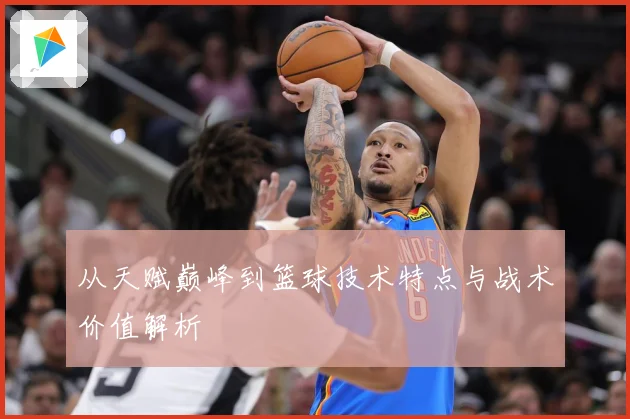 从天赋巅峰到篮球技术特点与战术价值解析