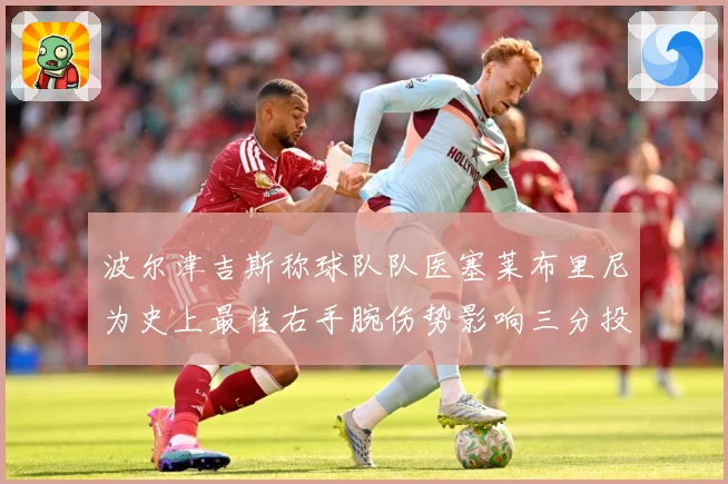 波尔津吉斯称球队队医塞莱布里尼为史上最佳右手腕伤势影响三分投成长观察