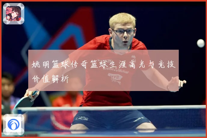 姚明篮球传奇篮球生涯高光与竞技价值解析