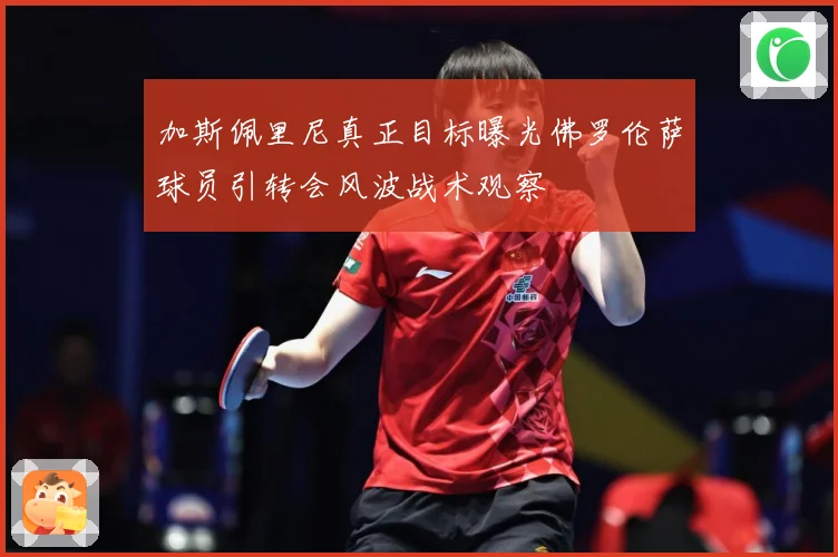 加斯佩里尼真正目标曝光佛罗伦萨球员引转会风波战术观察