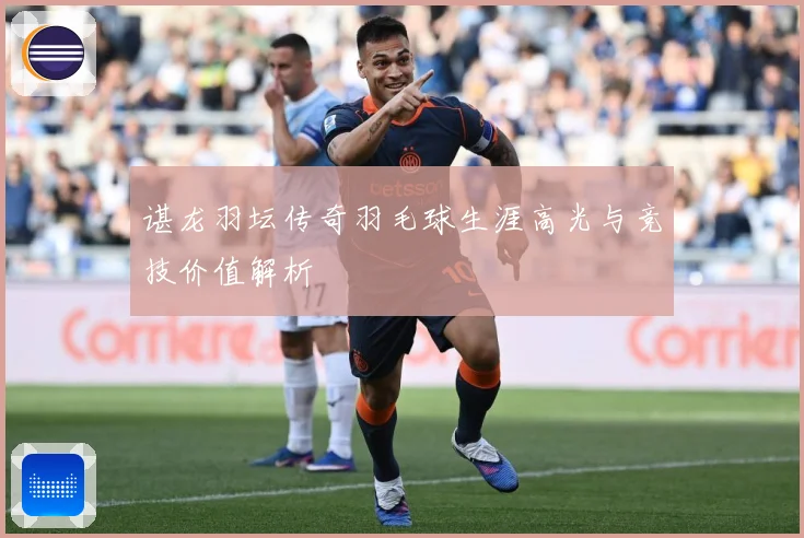 谌龙羽坛传奇羽毛球生涯高光与竞技价值解析