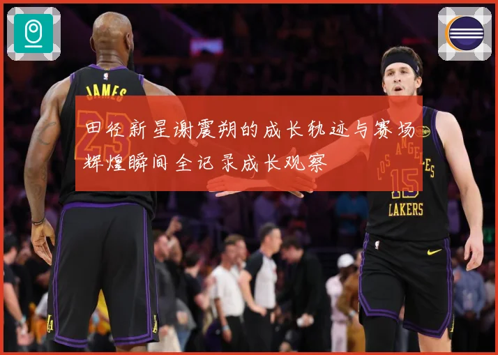 田径新星谢震朔的成长轨迹与赛场辉煌瞬间全记录成长观察