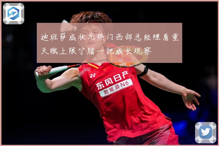 迪班萨成状元热门西部总经理看重天赋上限宁赌一把成长观察