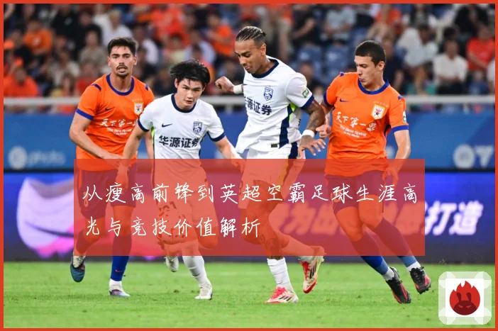 从瘦高前锋到英超空霸足球生涯高光与竞技价值解析
