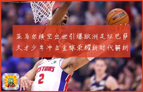 亚马尔横空出世引爆欧洲足坛巴萨天才少年冲击金球荣耀新时代解析