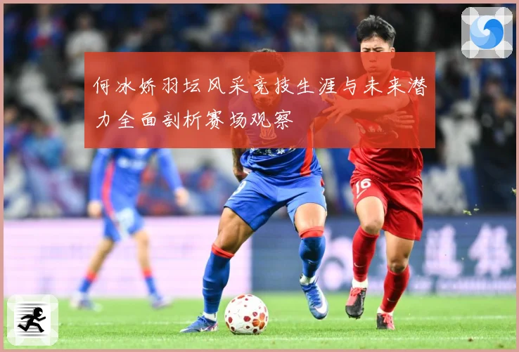 何冰娇羽坛风采竞技生涯与未来潜力全面剖析赛场观察