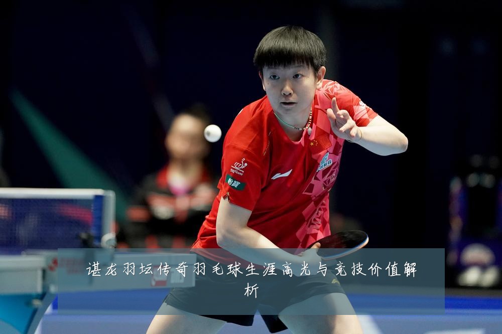 谌龙羽坛传奇羽毛球生涯高光与竞技价值解析