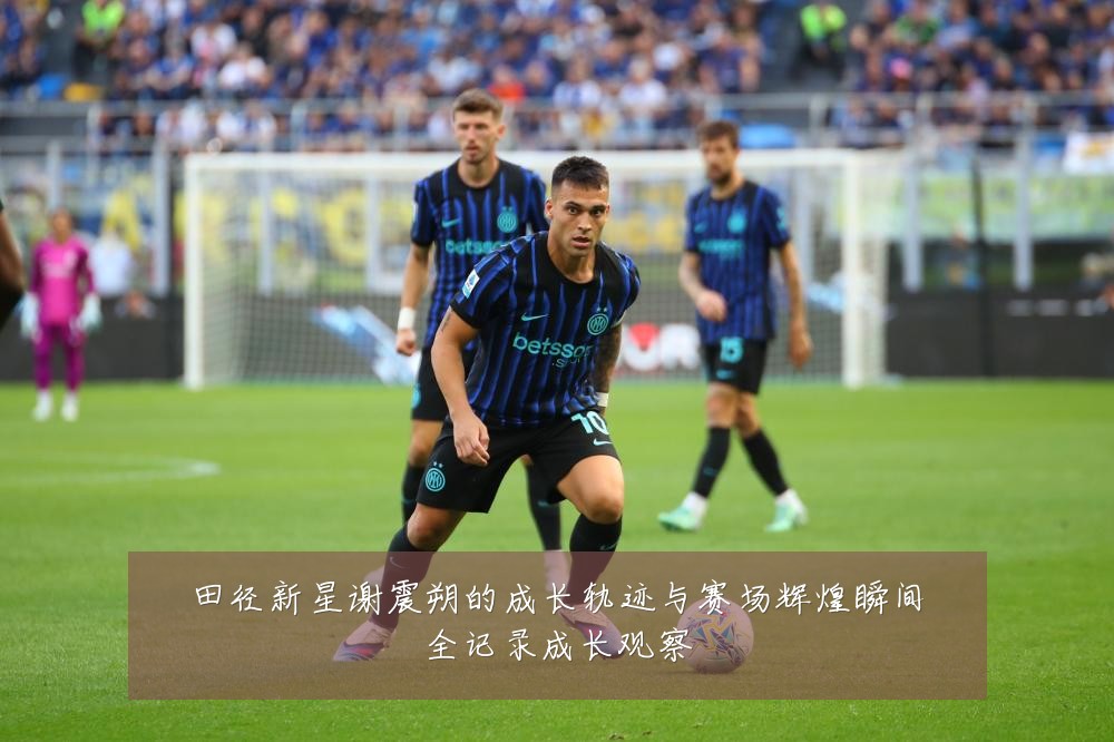 田径新星谢震朔的成长轨迹与赛场辉煌瞬间全记录成长观察